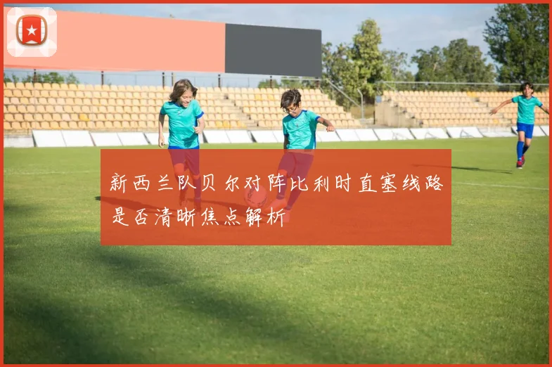 新西兰队贝尔对阵比利时直塞线路是否清晰焦点解析