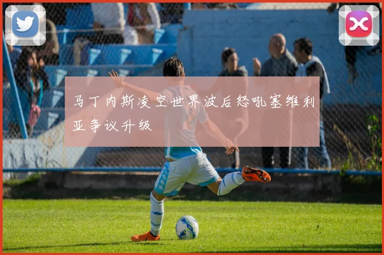 马丁内斯凌空世界波后怒吼塞维利亚争议升级