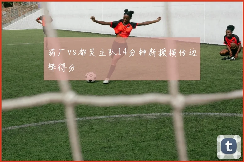 药厂vs都灵主队14分钟新援横传边锋得分