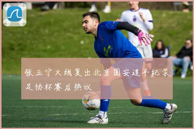张玉宁火线复出北京国安追平纪录足协杯赛后热议