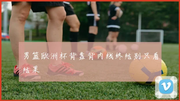 男篮欧洲杯背靠背内线终结别只看结果