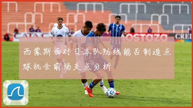 西蒙斯面对日本队防线能否制造点球机会前场支点分析