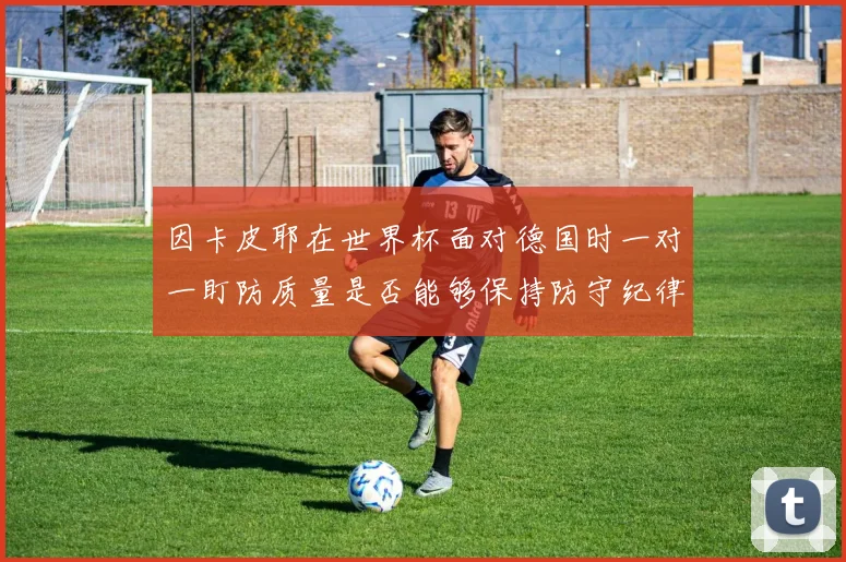 因卡皮耶在世界杯面对德国时一对一盯防质量是否能够保持防守纪律
