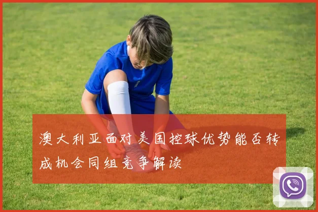 澳大利亚面对美国控球优势能否转成机会同组竞争解读