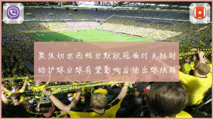 聚焦切尔西帕尔默欧冠面对夹防时的护球分球有望影响后场出球线路