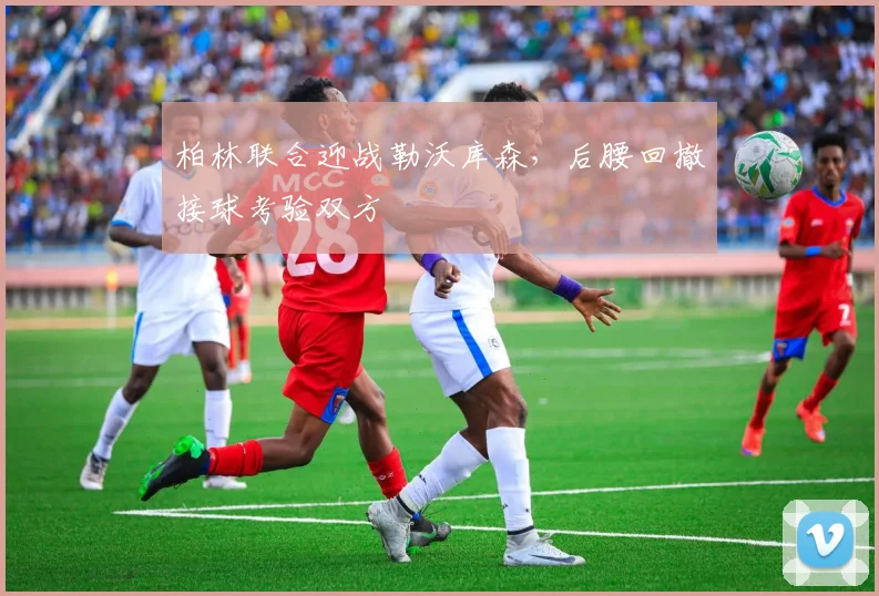 柏林联合迎战勒沃库森，后腰回撤接球考验双方