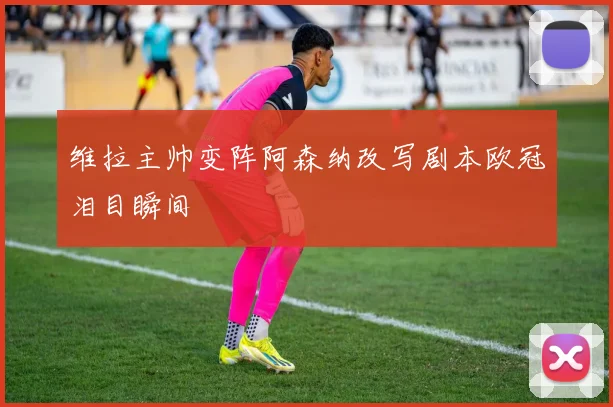维拉主帅变阵阿森纳改写剧本欧冠泪目瞬间