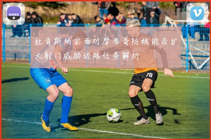 杜肯斯纳宗面对摩洛哥防线能否扩大射门威胁边路任务解析