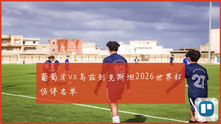葡萄牙vs乌兹别克斯坦2026世界杯伤停名单