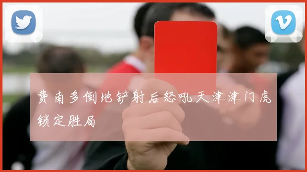 费南多倒地铲射后怒吼天津津门虎锁定胜局