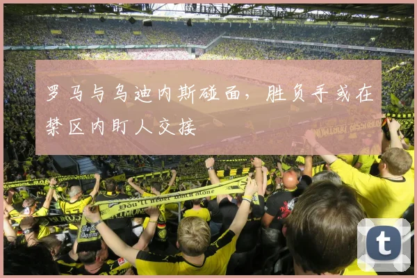 罗马与乌迪内斯碰面,胜负手或在禁区内盯人交接