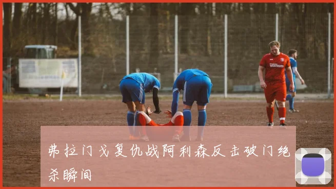 弗拉门戈复仇战阿利森反击破门绝杀瞬间