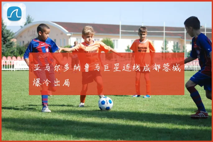 亚马尔多纳鲁马巨星连线成都蓉城爆冷出局